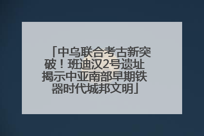 中乌联合考古新突破！班迪汉2号遗址揭示中亚南部早期铁器时代城邦文明