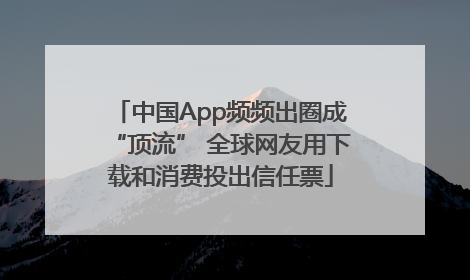 中国App频频出圈成“顶流” 全球网友用下载和消费投出信任票