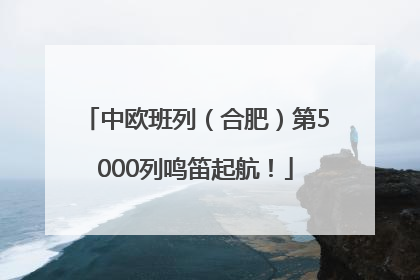 中欧班列（合肥）第5000列鸣笛起航！