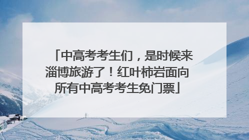 中高考考生们，是时候来淄博旅游了！红叶柿岩面向所有中高考考生免门票