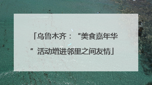 乌鲁木齐：“美食嘉年华”活动增进邻里之间友情