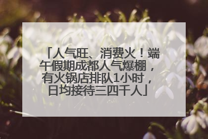 人气旺、消费火！端午假期成都人气爆棚，有火锅店排队1小时，日均接待三四千人