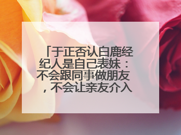 于正否认白鹿经纪人是自己表妹：不会跟同事做朋友，不会让亲友介入到我的工作