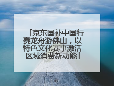 京东国补中国行赛龙舟游佛山，以特色文化赛事激活区域消费新动能