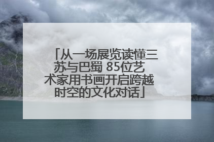 从一场展览读懂三苏与巴蜀 85位艺术家用书画开启跨越时空的文化对话