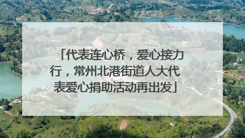 代表连心桥，爱心接力行，常州北港街道人大代表爱心捐助活动再出发