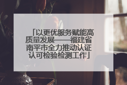 以更优服务赋能高质量发展——福建省南平市全力推动认证认可检验检测工作