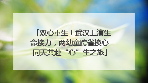 双心重生！武汉上演生命接力，两幼童跨省换心同天共赴“心”生之旅