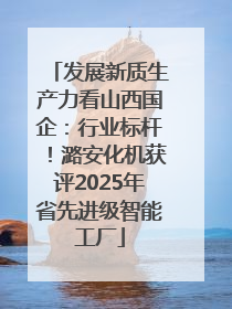 发展新质生产力看山西国企：行业标杆！潞安化机获评2025年省先进级智能工厂