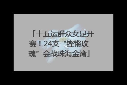 十五运群众女足开赛！24支“铿锵玫瑰”会战珠海金湾