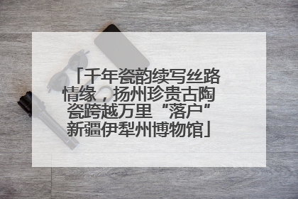 千年瓷韵续写丝路情缘，扬州珍贵古陶瓷跨越万里“落户”新疆伊犁州博物馆