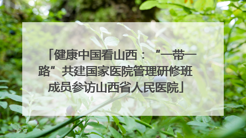 健康中国看山西：“一带一路”共建国家医院管理研修班成员参访山西省人民医院