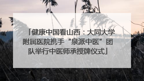 健康中国看山西：大同大学附属医院携手“泉派中医”团队举行中医师承授牌仪式