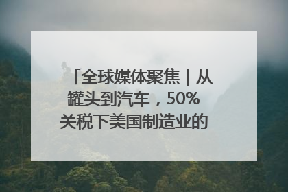 全球媒体聚焦｜从罐头到汽车，50%关税下美国制造业的“生死劫”