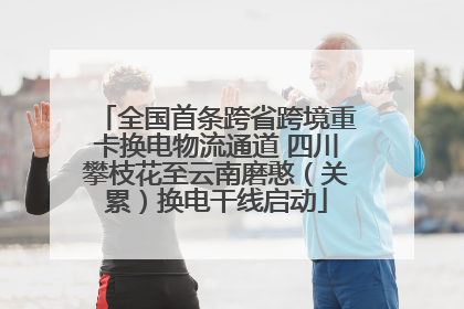 全国首条跨省跨境重卡换电物流通道 四川攀枝花至云南磨憨（关累）换电干线启动