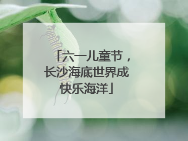六一儿童节，长沙海底世界成快乐海洋