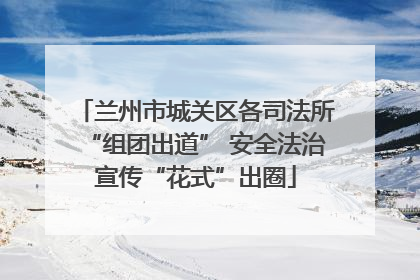 兰州市城关区各司法所“组团出道” 安全法治宣传“花式”出圈
