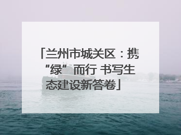 兰州市城关区：携“绿”而行 书写生态建设新答卷
