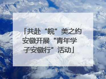 共赴“皖”美之约 安徽开展“青年学子安徽行”活动