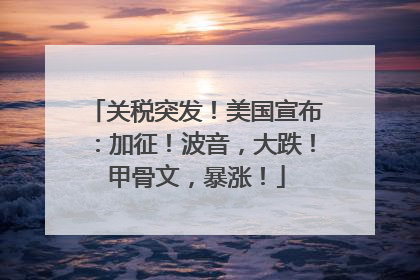 关税突发！美国宣布：加征！波音，大跌！甲骨文，暴涨！
