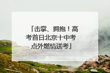 击掌、拥抱！高考首日北京十中考点外燃情送考