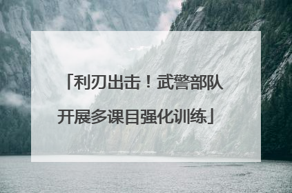 利刃出击！武警部队开展多课目强化训练