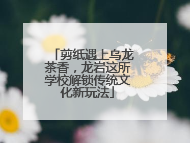 剪纸遇上乌龙茶香，龙岩这所学校解锁传统文化新玩法