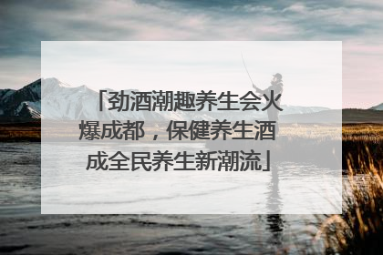 劲酒潮趣养生会火爆成都，保健养生酒成全民养生新潮流