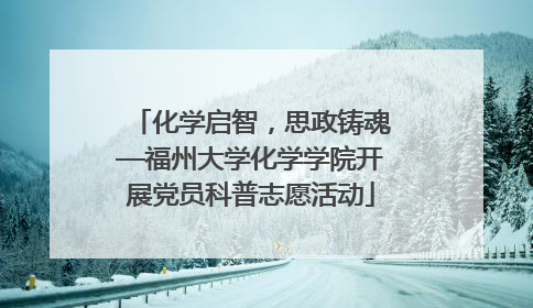 化学启智，思政铸魂—福州大学化学学院开展党员科普志愿活动