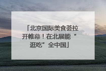 北京国际美食荟拉开帷幕！在北展能“逛吃”全中国