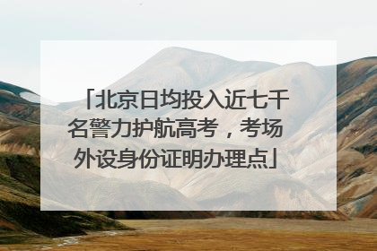 北京日均投入近七千名警力护航高考，考场外设身份证明办理点
