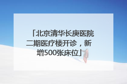北京清华长庚医院二期医疗楼开诊，新增500张床位