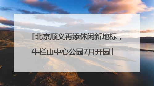 北京顺义再添休闲新地标，牛栏山中心公园7月开园