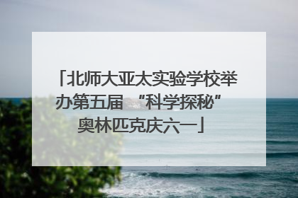 北师大亚太实验学校举办第五届 “科学探秘” 奥林匹克庆六一