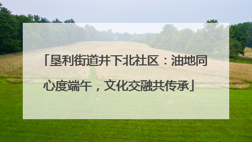 垦利街道井下北社区：油地同心度端午，文化交融共传承