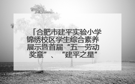 合肥市建平实验小学锦绣校区学生综合素养展示暨首届“五一劳动奖章”、“建平之星”颁奖典礼圆满举办