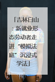 吉林白山：新就业形态劳动者走进“模拟法庭”沉浸式学法