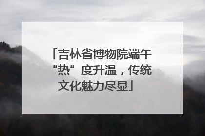 吉林省博物院端午“热”度升温，传统文化魅力尽显