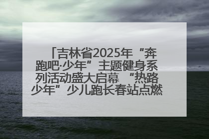 吉林省2025年“奔跑吧·少年”主题健身系列活动盛大启幕 “热路少年”少儿跑长春站点燃少年运动热情