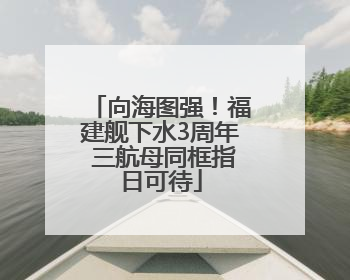 向海图强！福建舰下水3周年 三航母同框指日可待