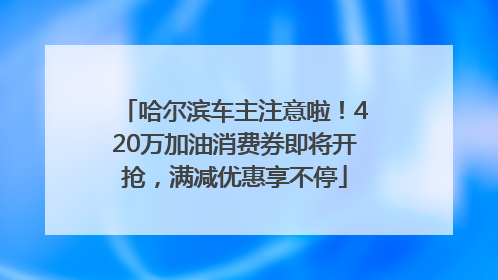 哈尔滨车主注意啦！420万加油消费券即将开抢，满减优惠享不停
