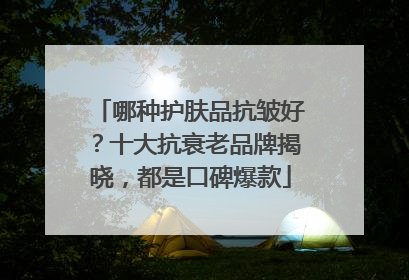 哪种护肤品抗皱好？十大抗衰老品牌揭晓，都是口碑爆款