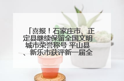 喜报！石家庄市、正定县继续保留全国文明城市荣誉称号 平山县、新乐市获评新一届全国文明城市