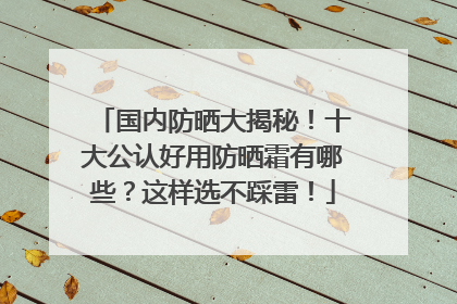国内防晒大揭秘！十大公认好用防晒霜有哪些？这样选不踩雷！