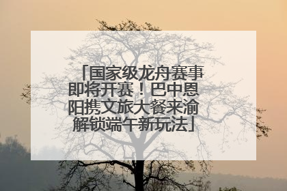 国家级龙舟赛事即将开赛！巴中恩阳携文旅大餐来渝解锁端午新玩法
