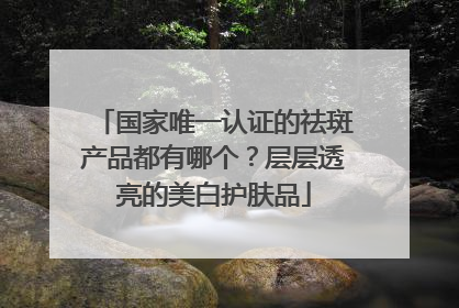 国家唯一认证的祛斑产品都有哪个？层层透亮的美白护肤品