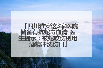 四川雅安这3家医院储备有抗蛇毒血清 医生提示：被蛇咬伤别用酒精冲洗伤口