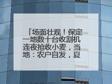 场面壮观！保定一地数十台收割机连夜抢收小麦，当地：农户自发，夏收工作基本完成