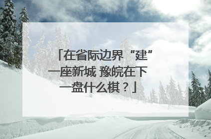 在省际边界“建”一座新城 豫皖在下一盘什么棋？