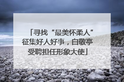 寻找“最美怀柔人”征集好人好事，白敬亭受聘担任形象大使